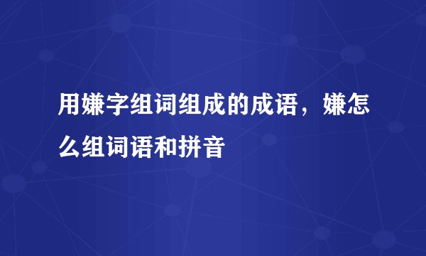 用嫌字组词组成的成语，嫌怎么组词语和拼音