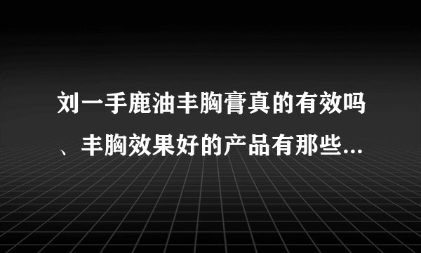 刘一手鹿油丰胸膏真的有效吗、丰胸效果好的产品有那些...