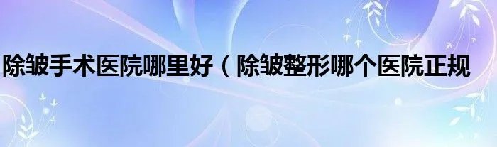 除皱手术医院哪里好（除皱整形哪个医院正规
