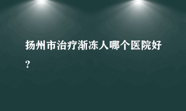 扬州市治疗渐冻人哪个医院好？