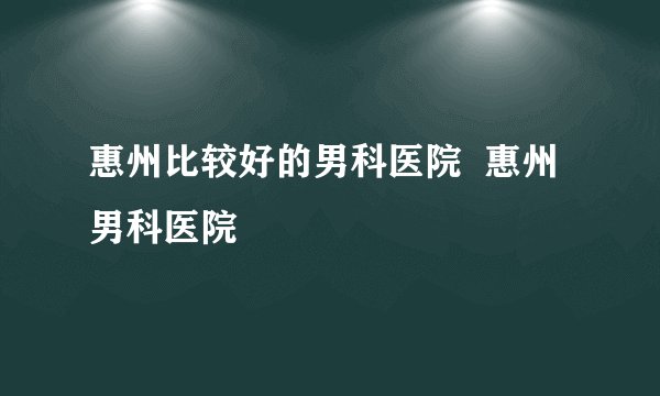 惠州比较好的男科医院  惠州男科医院