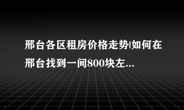 邢台各区租房价格走势|如何在邢台找到一间800块左右的小区房