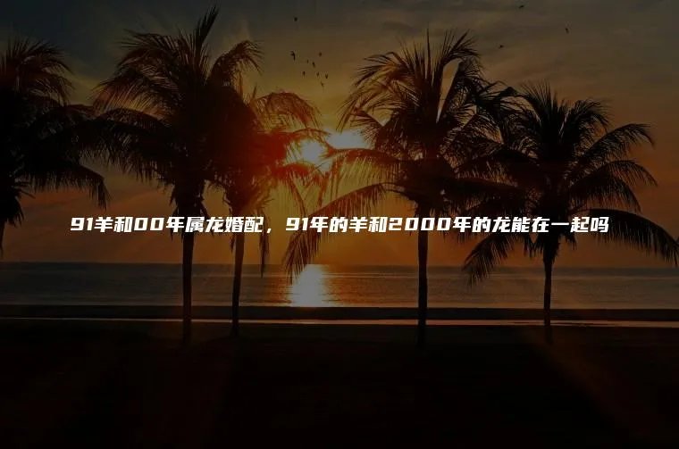 91羊和00年属龙婚配，91年的羊和2000年的龙能在一起吗