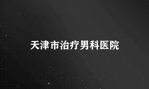 天津市治疗男科医院