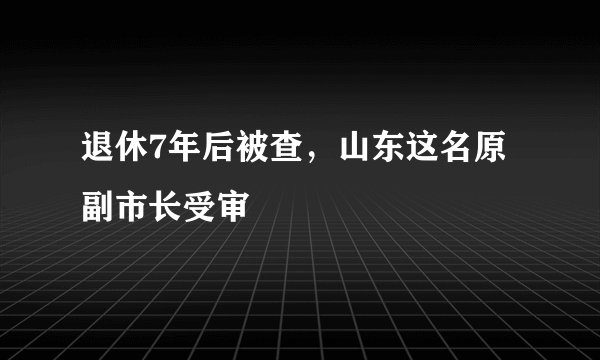 退休7年后被查，山东这名原副市长受审