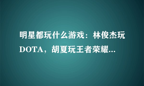 明星都玩什么游戏:林俊杰玩DOTA,胡夏玩王者荣耀,看到他的:霸气
