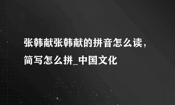 张韩献张韩献的拼音怎么读，简写怎么拼_中国文化
