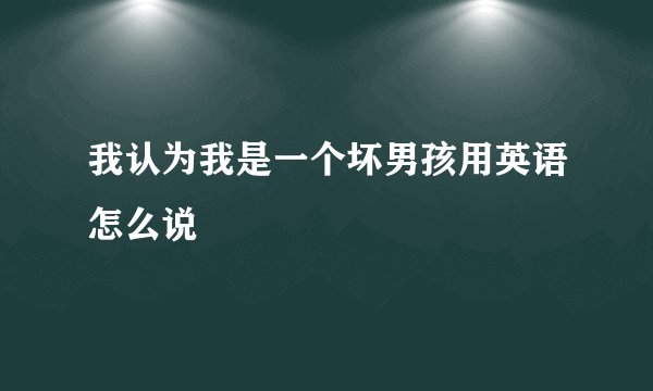 我认为我是一个坏男孩用英语怎么说