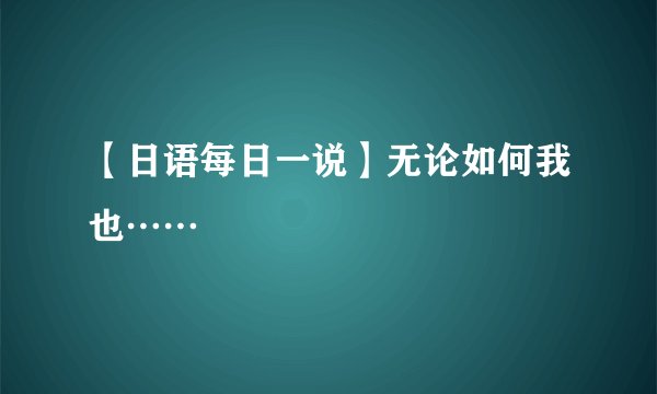 【日语每日一说】无论如何我也……