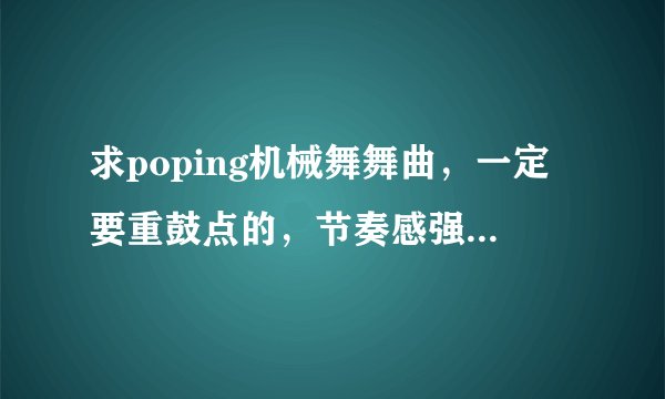 求poping机械舞舞曲,一定要重鼓点的,节奏感强,先验音乐,在给最佳答案,积分都给你们。。