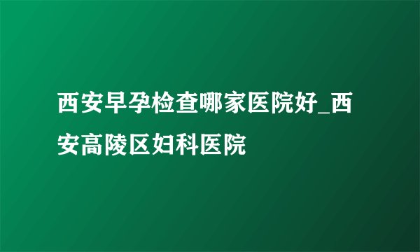 西安早孕检查哪家医院好_西安高陵区妇科医院