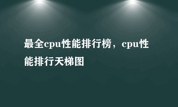 最全cpu性能排行榜,cpu性能排行天梯图