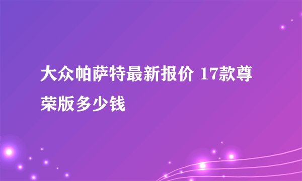 大众帕萨特最新报价 17款尊荣版多少钱