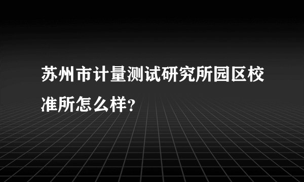 苏州市计量测试研究所园区校准所怎么样？