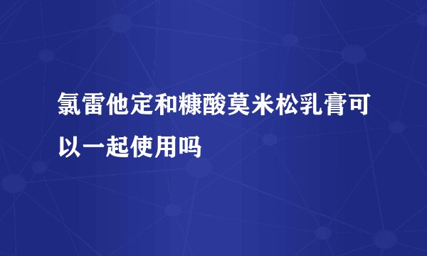 氯雷他定和糠酸莫米松乳膏可以一起使用吗