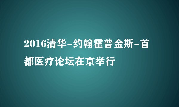 2016清华-约翰霍普金斯-首都医疗论坛在京举行