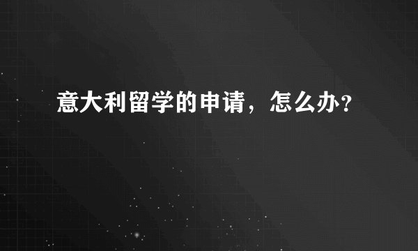 意大利留学的申请，怎么办？