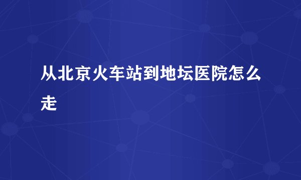 从北京火车站到地坛医院怎么走