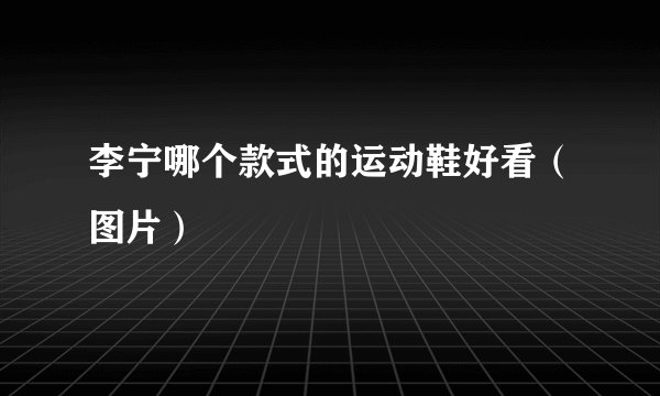 李宁哪个款式的运动鞋好看（图片）