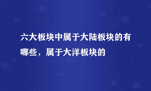 六大板块中属于大陆板块的有哪些，属于大洋板块的