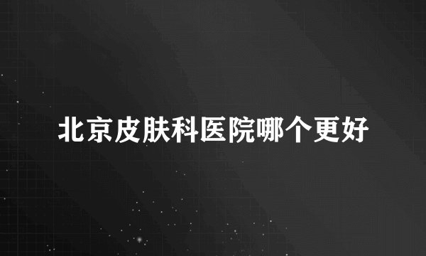 北京皮肤科医院哪个更好