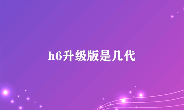 h6升级版是几代