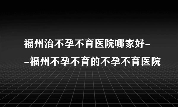 福州治不孕不育医院哪家好- -福州不孕不育的不孕不育医院