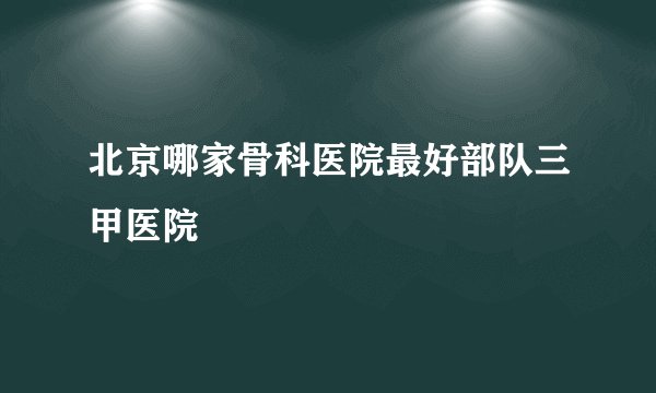 北京哪家骨科医院最好部队三甲医院