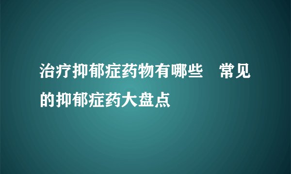 治疗抑郁症药物有哪些 常见的抑郁症药大盘点