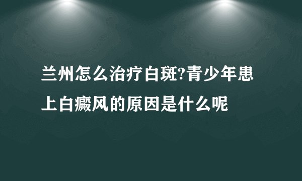 兰州怎么治疗白斑?青少年患上白癜风的原因是什么呢