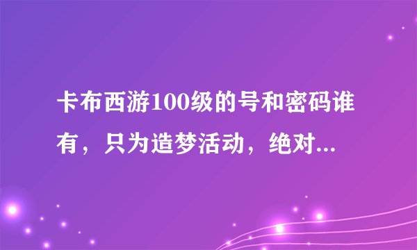 卡布西游100级的号和密码谁有，只为造梦活动，绝对不改密码!qq786379215，有的请发到我的邮箱谢谢！