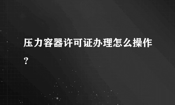 压力容器许可证办理怎么操作？