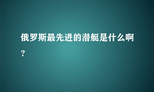 俄罗斯最先进的潜艇是什么啊？