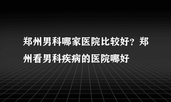 郑州男科哪家医院比较好?郑州看男科疾病的医院哪好