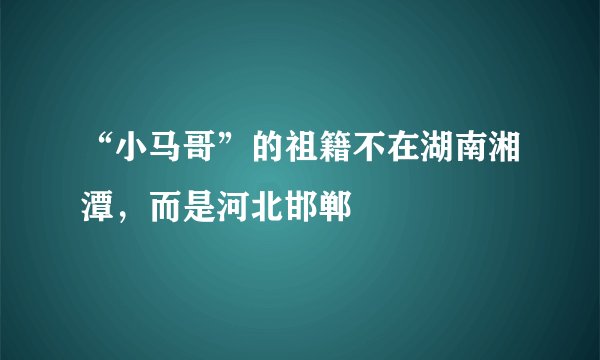 “小马哥”的祖籍不在湖南湘潭,而是河北邯郸