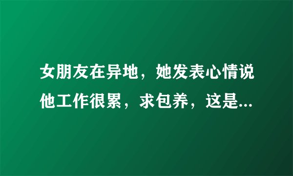 女朋友在异地，她发表心情说他工作很累，求包养，这是什么意思