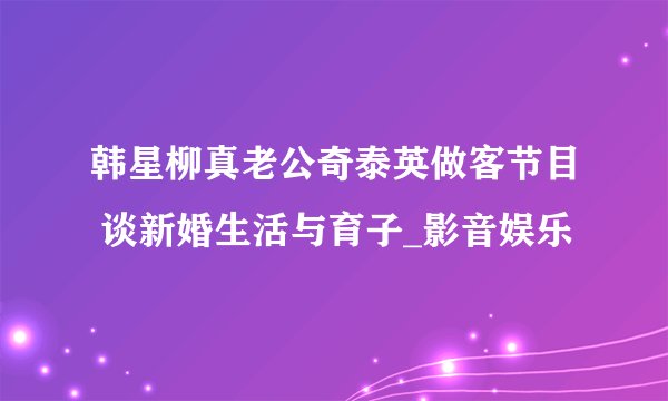 韩星柳真老公奇泰英做客节目 谈新婚生活与育子_影音娱乐