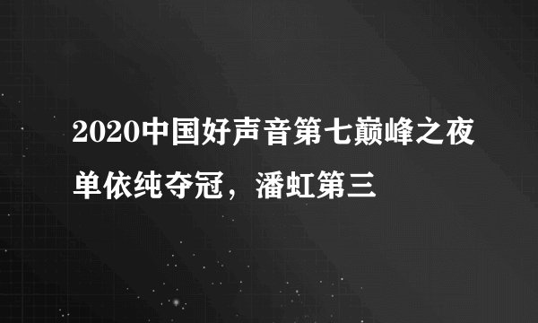 2020中国好声音第七巅峰之夜单依纯夺冠,潘虹第三