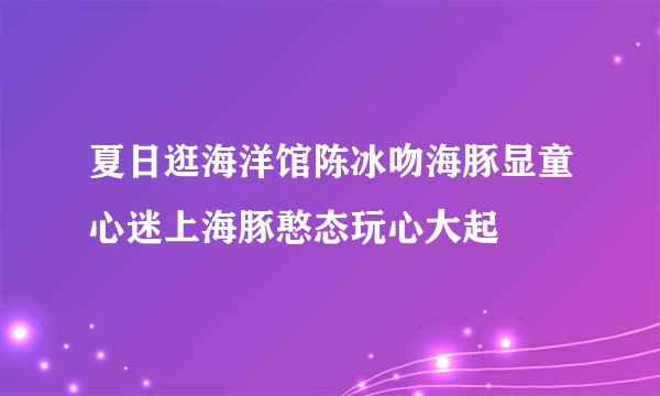 夏日逛海洋馆陈冰吻海豚显童心迷上海豚憨态玩心大起