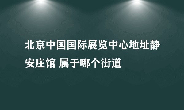 北京中国国际展览中心地址静安庄馆 属于哪个街道