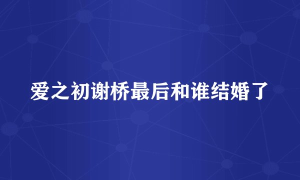 爱之初谢桥最后和谁结婚了