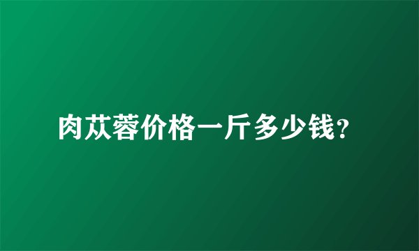 肉苁蓉价格一斤多少钱？
