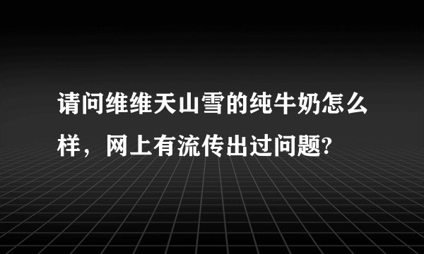 请问维维天山雪的纯牛奶怎么样，网上有流传出过问题?