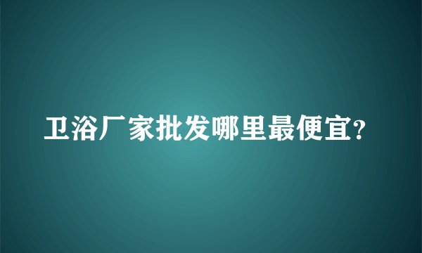 卫浴厂家批发哪里最便宜？