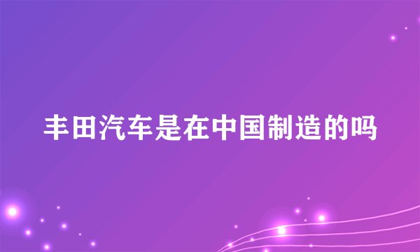 丰田汽车是在中国制造的吗