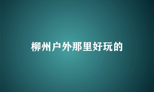 柳州户外那里好玩的