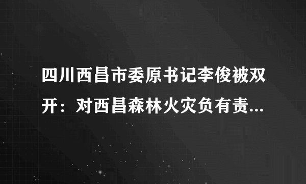 四川西昌市委原书记李俊被双开：对西昌森林火灾负有责任是落马原因之一