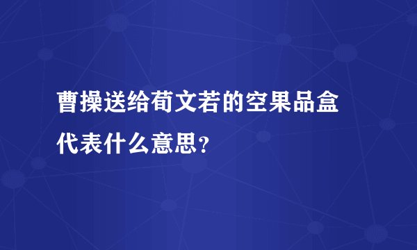 曹操送给荀文若的空果品盒 代表什么意思？