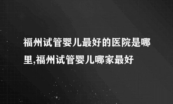 福州试管婴儿最好的医院是哪里,福州试管婴儿哪家最好