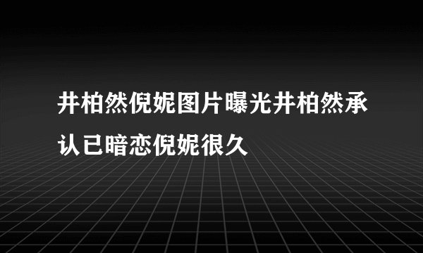 井柏然倪妮图片曝光井柏然承认已暗恋倪妮很久